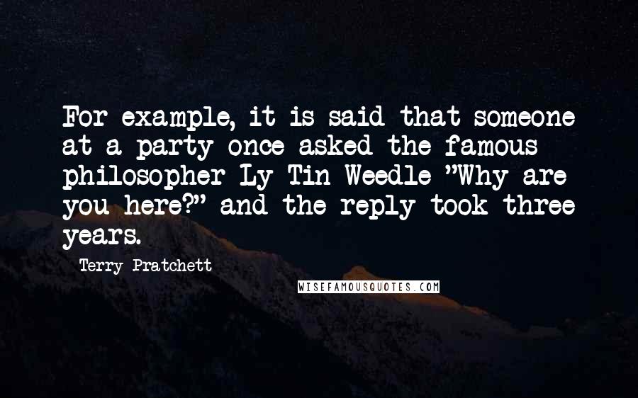 Terry Pratchett Quotes: For example, it is said that someone at a party once asked the famous philosopher Ly Tin Weedle "Why are you here?" and the reply took three years.