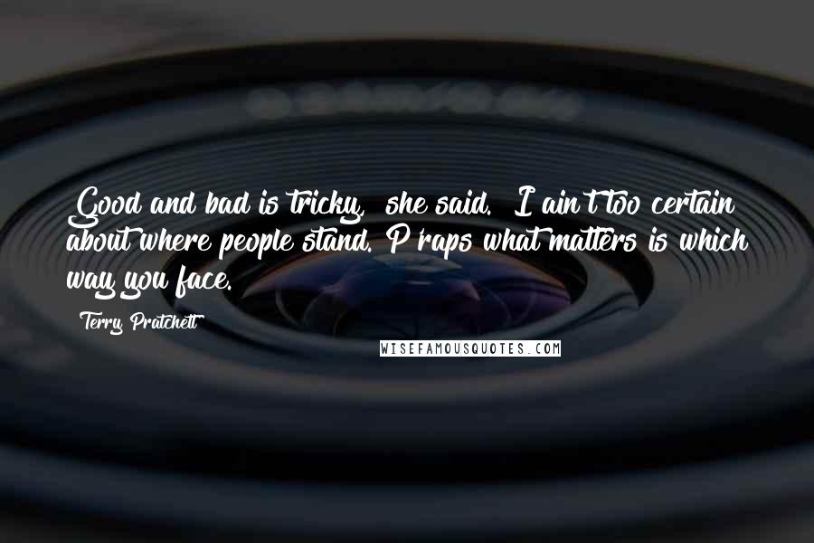 Terry Pratchett Quotes: Good and bad is tricky," she said. "I ain't too certain about where people stand. P'raps what matters is which way you face.