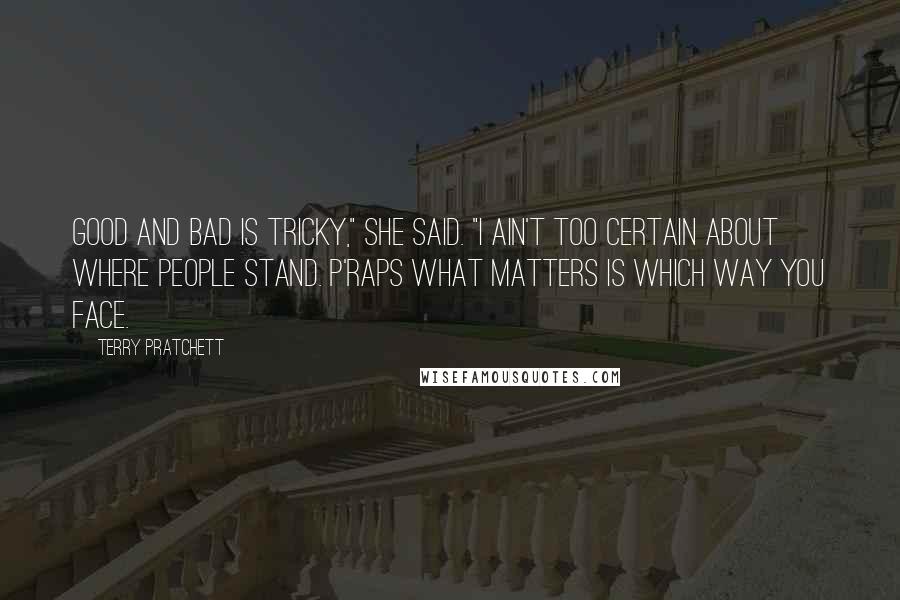 Terry Pratchett Quotes: Good and bad is tricky," she said. "I ain't too certain about where people stand. P'raps what matters is which way you face.