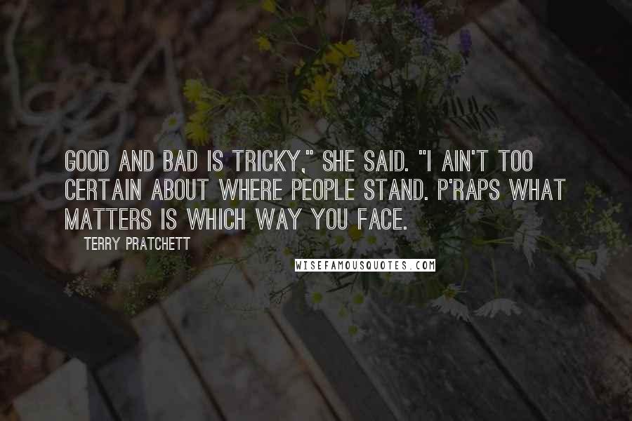 Terry Pratchett Quotes: Good and bad is tricky," she said. "I ain't too certain about where people stand. P'raps what matters is which way you face.