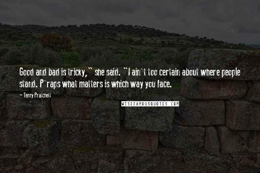 Terry Pratchett Quotes: Good and bad is tricky," she said. "I ain't too certain about where people stand. P'raps what matters is which way you face.