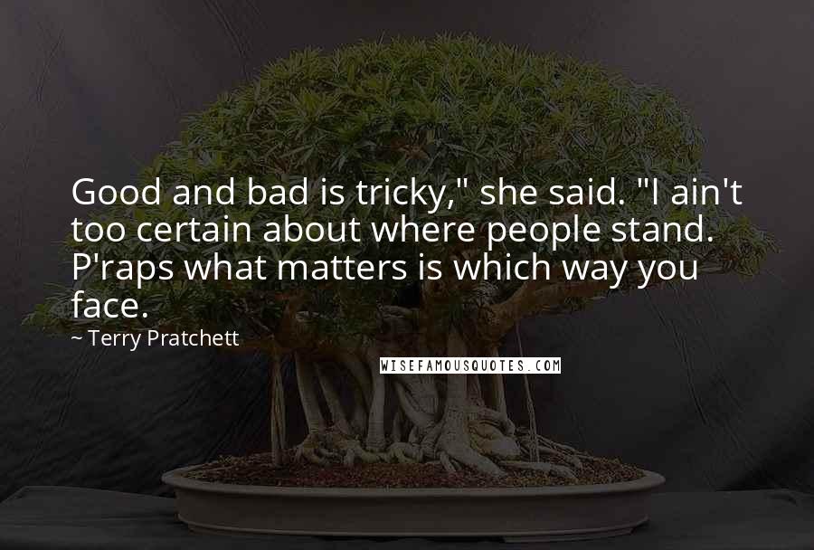 Terry Pratchett Quotes: Good and bad is tricky," she said. "I ain't too certain about where people stand. P'raps what matters is which way you face.