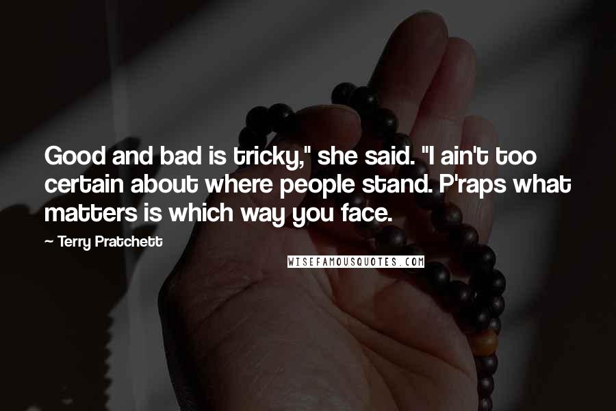Terry Pratchett Quotes: Good and bad is tricky," she said. "I ain't too certain about where people stand. P'raps what matters is which way you face.