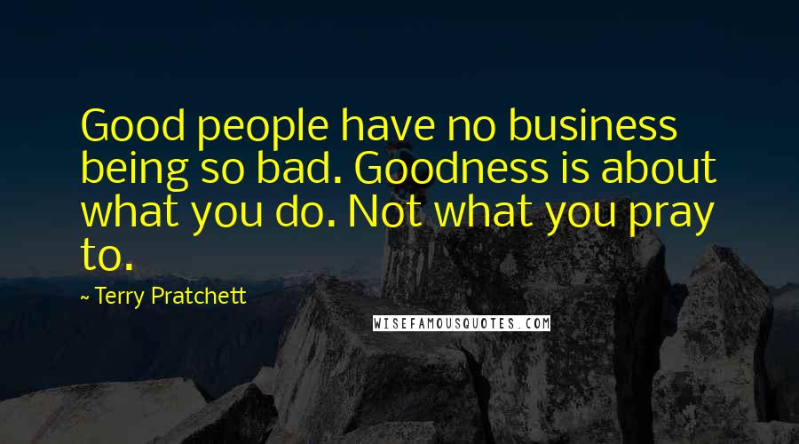 Terry Pratchett Quotes: Good people have no business being so bad. Goodness is about what you do. Not what you pray to.