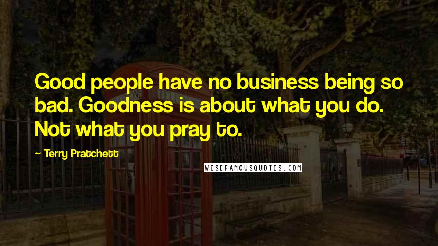 Terry Pratchett Quotes: Good people have no business being so bad. Goodness is about what you do. Not what you pray to.