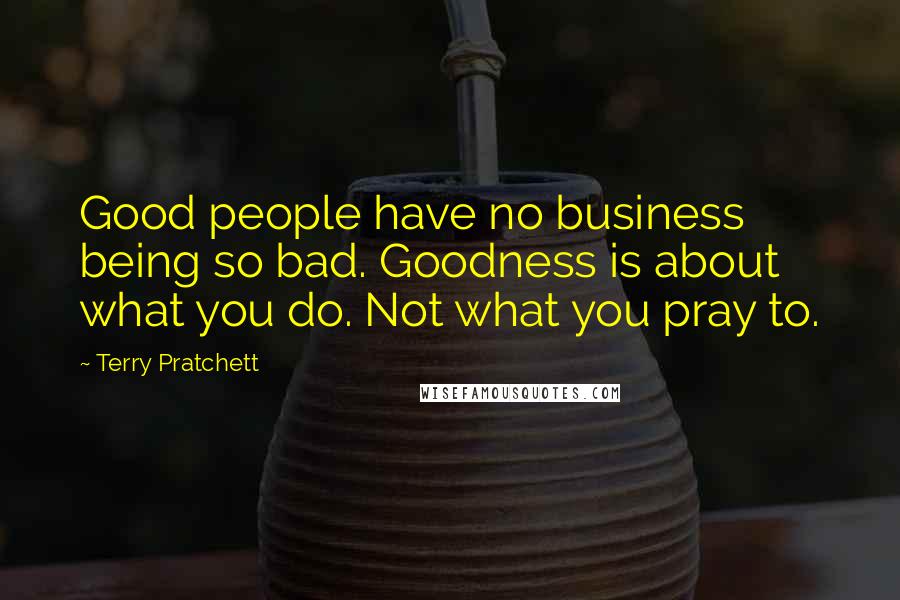 Terry Pratchett Quotes: Good people have no business being so bad. Goodness is about what you do. Not what you pray to.