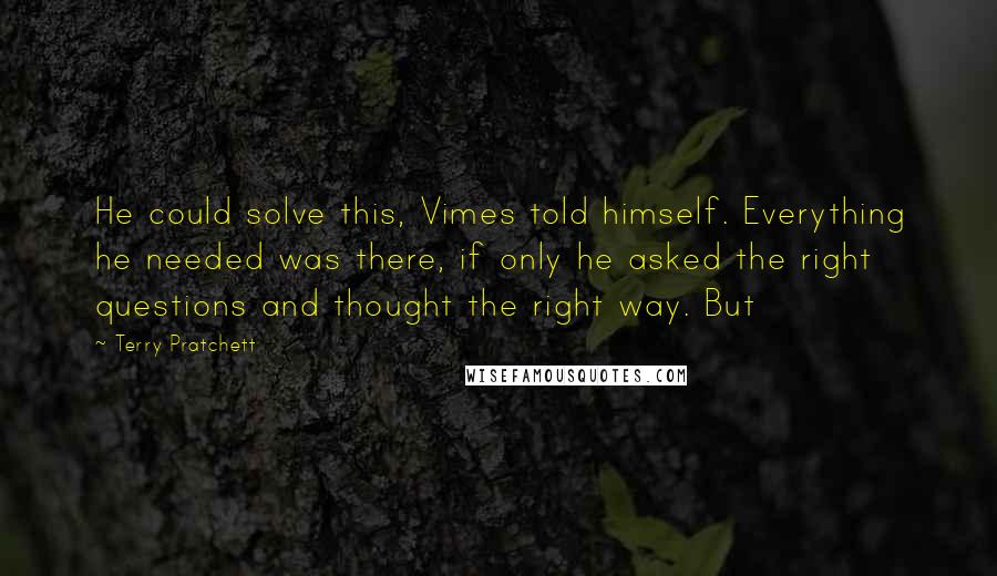 Terry Pratchett Quotes: He could solve this, Vimes told himself. Everything he needed was there, if only he asked the right questions and thought the right way. But