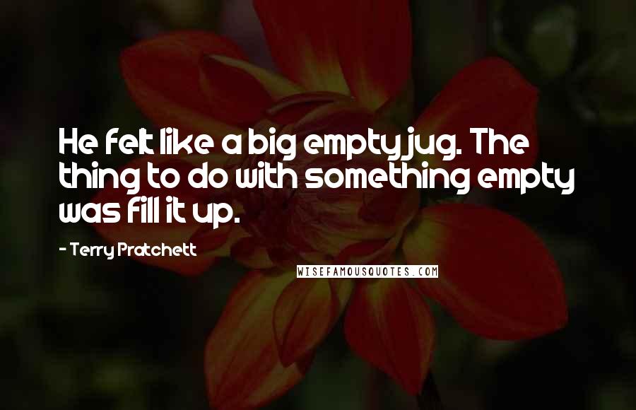 Terry Pratchett Quotes: He felt like a big empty jug. The thing to do with something empty was fill it up.
