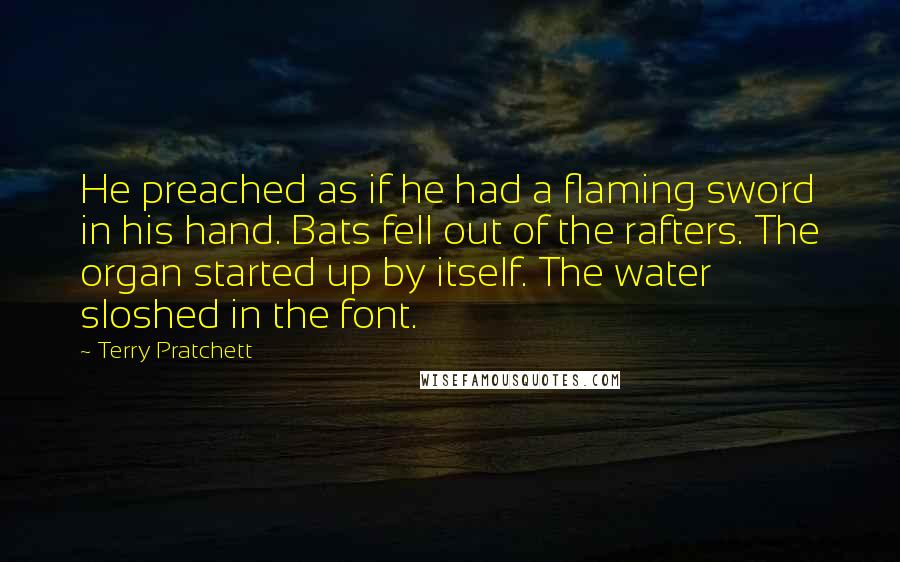 Terry Pratchett Quotes: He preached as if he had a flaming sword in his hand. Bats fell out of the rafters. The organ started up by itself. The water sloshed in the font.