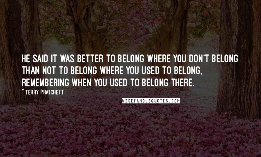 Terry Pratchett Quotes: He said it was better to belong where you don't belong than not to belong where you used to belong, remembering when you used to belong there.