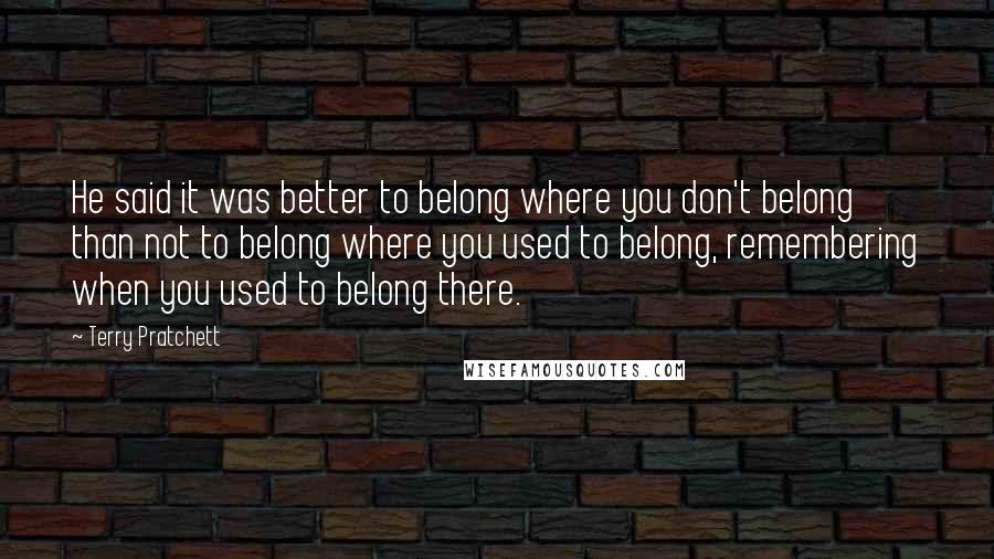 Terry Pratchett Quotes: He said it was better to belong where you don't belong than not to belong where you used to belong, remembering when you used to belong there.