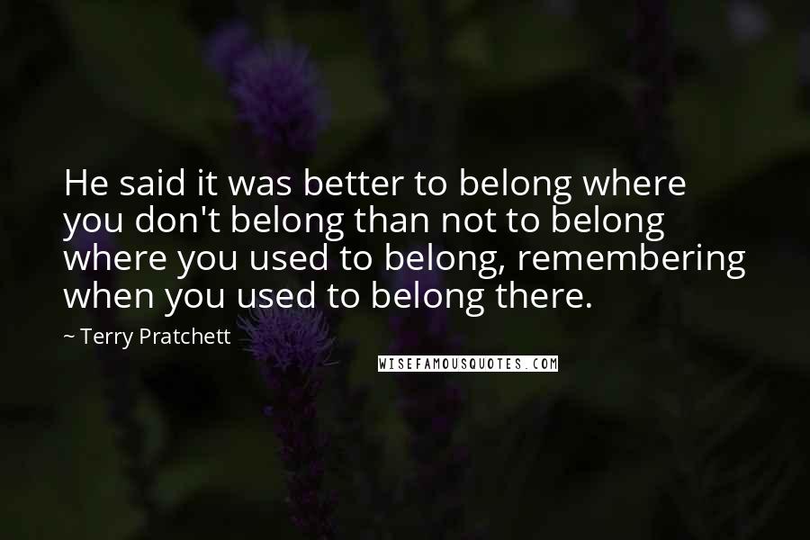 Terry Pratchett Quotes: He said it was better to belong where you don't belong than not to belong where you used to belong, remembering when you used to belong there.