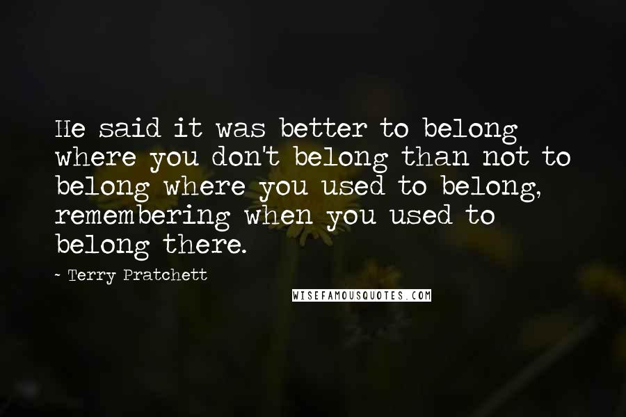 Terry Pratchett Quotes: He said it was better to belong where you don't belong than not to belong where you used to belong, remembering when you used to belong there.