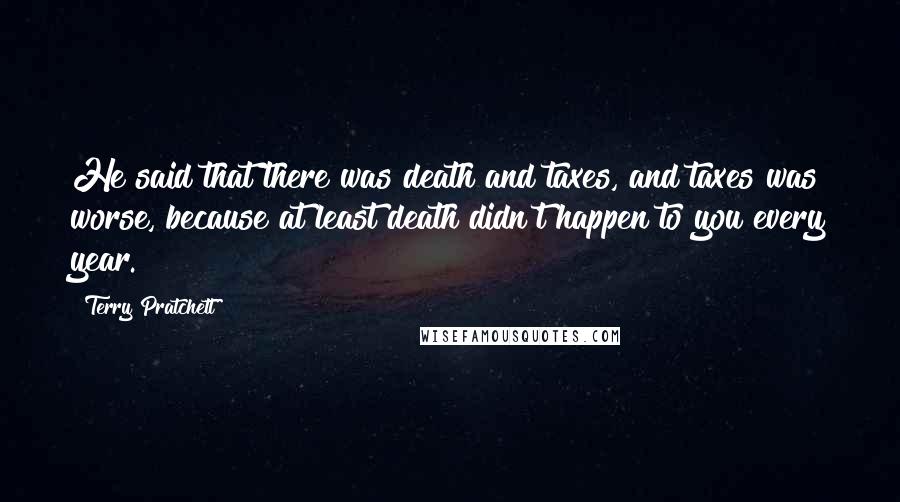 Terry Pratchett Quotes: He said that there was death and taxes, and taxes was worse, because at least death didn't happen to you every year.