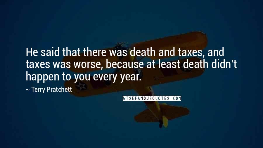 Terry Pratchett Quotes: He said that there was death and taxes, and taxes was worse, because at least death didn't happen to you every year.