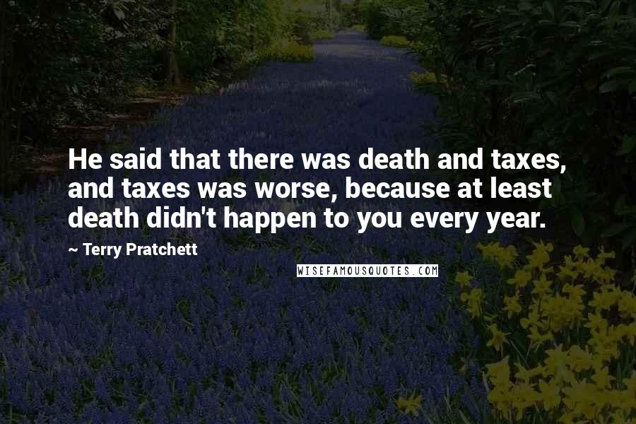 Terry Pratchett Quotes: He said that there was death and taxes, and taxes was worse, because at least death didn't happen to you every year.