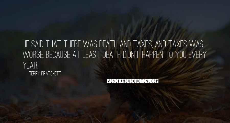 Terry Pratchett Quotes: He said that there was death and taxes, and taxes was worse, because at least death didn't happen to you every year.