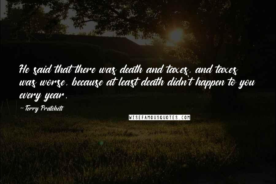 Terry Pratchett Quotes: He said that there was death and taxes, and taxes was worse, because at least death didn't happen to you every year.