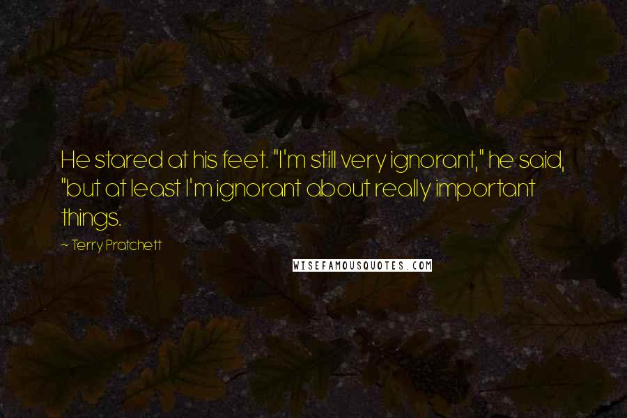 Terry Pratchett Quotes: He stared at his feet. "I'm still very ignorant," he said, "but at least I'm ignorant about really important things.