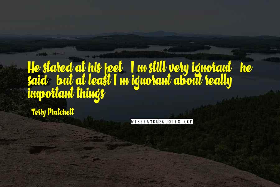 Terry Pratchett Quotes: He stared at his feet. "I'm still very ignorant," he said, "but at least I'm ignorant about really important things.