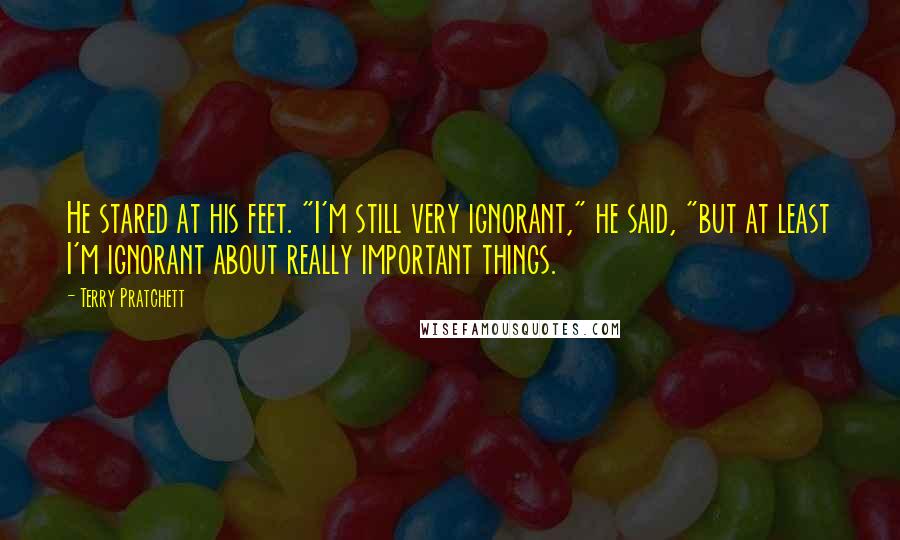 Terry Pratchett Quotes: He stared at his feet. "I'm still very ignorant," he said, "but at least I'm ignorant about really important things.