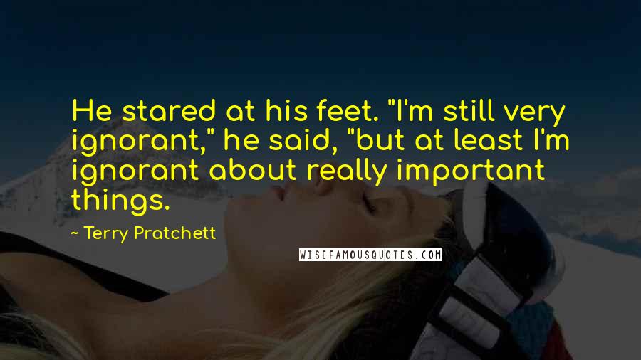 Terry Pratchett Quotes: He stared at his feet. "I'm still very ignorant," he said, "but at least I'm ignorant about really important things.