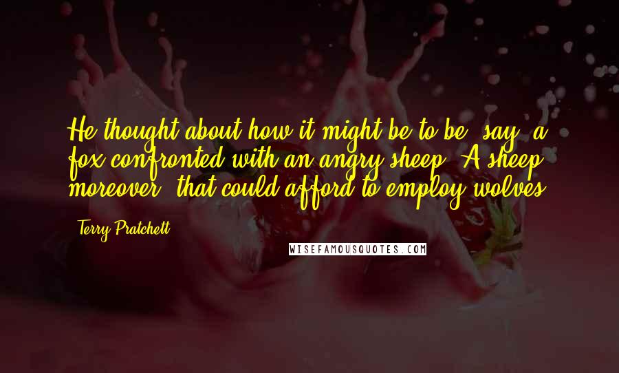 Terry Pratchett Quotes: He thought about how it might be to be, say, a fox confronted with an angry sheep. A sheep moreover, that could afford to employ wolves.