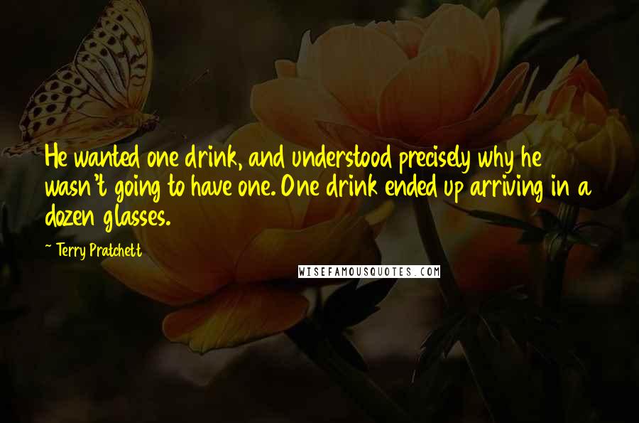 Terry Pratchett Quotes: He wanted one drink, and understood precisely why he wasn't going to have one. One drink ended up arriving in a dozen glasses.