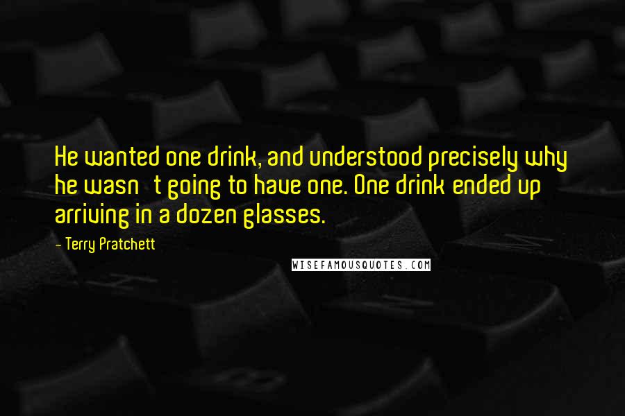 Terry Pratchett Quotes: He wanted one drink, and understood precisely why he wasn't going to have one. One drink ended up arriving in a dozen glasses.