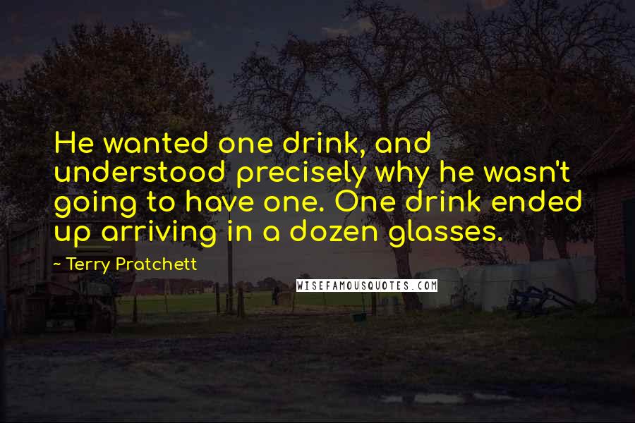 Terry Pratchett Quotes: He wanted one drink, and understood precisely why he wasn't going to have one. One drink ended up arriving in a dozen glasses.