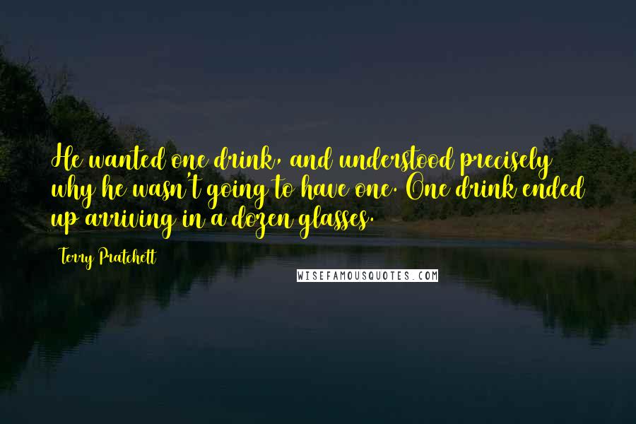 Terry Pratchett Quotes: He wanted one drink, and understood precisely why he wasn't going to have one. One drink ended up arriving in a dozen glasses.