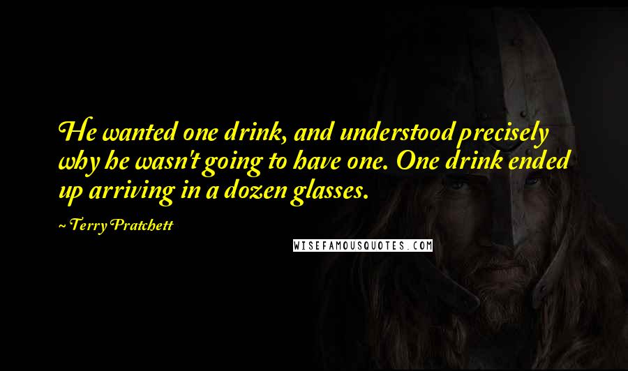 Terry Pratchett Quotes: He wanted one drink, and understood precisely why he wasn't going to have one. One drink ended up arriving in a dozen glasses.