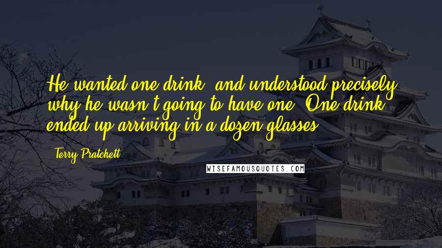 Terry Pratchett Quotes: He wanted one drink, and understood precisely why he wasn't going to have one. One drink ended up arriving in a dozen glasses.