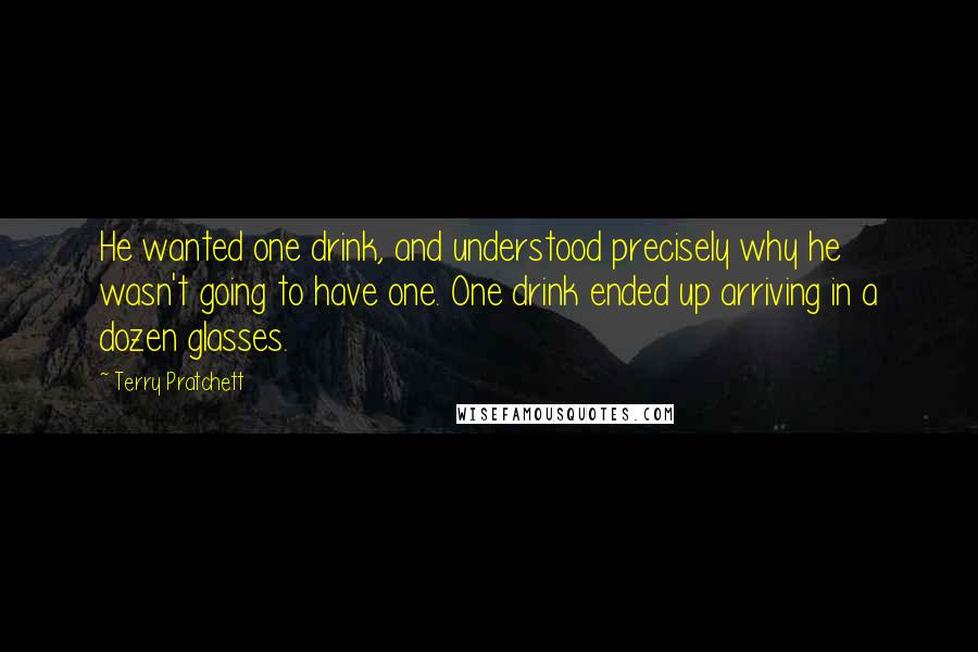 Terry Pratchett Quotes: He wanted one drink, and understood precisely why he wasn't going to have one. One drink ended up arriving in a dozen glasses.