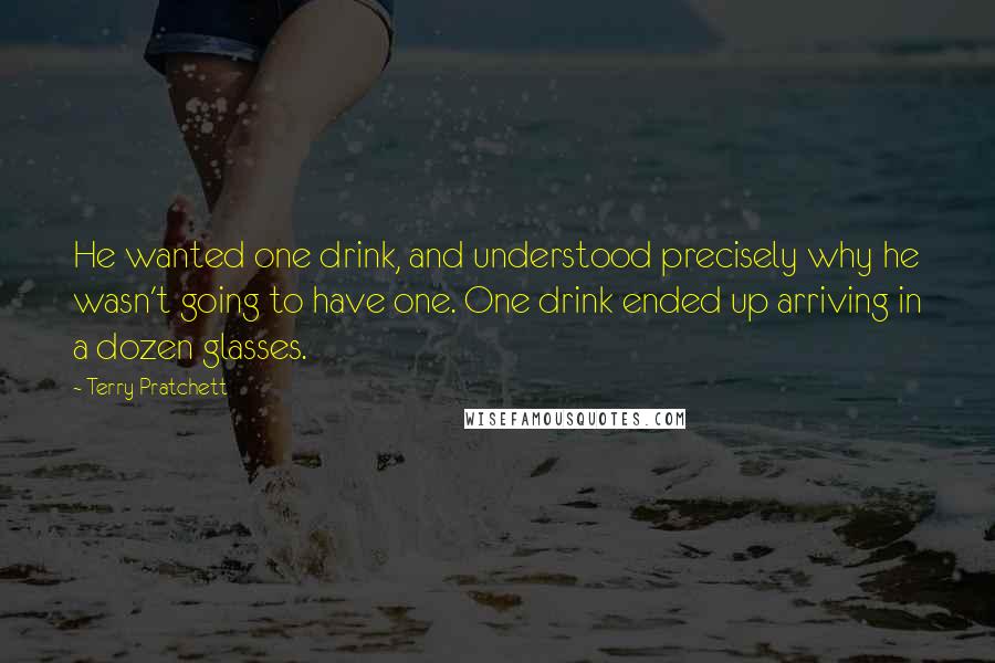 Terry Pratchett Quotes: He wanted one drink, and understood precisely why he wasn't going to have one. One drink ended up arriving in a dozen glasses.