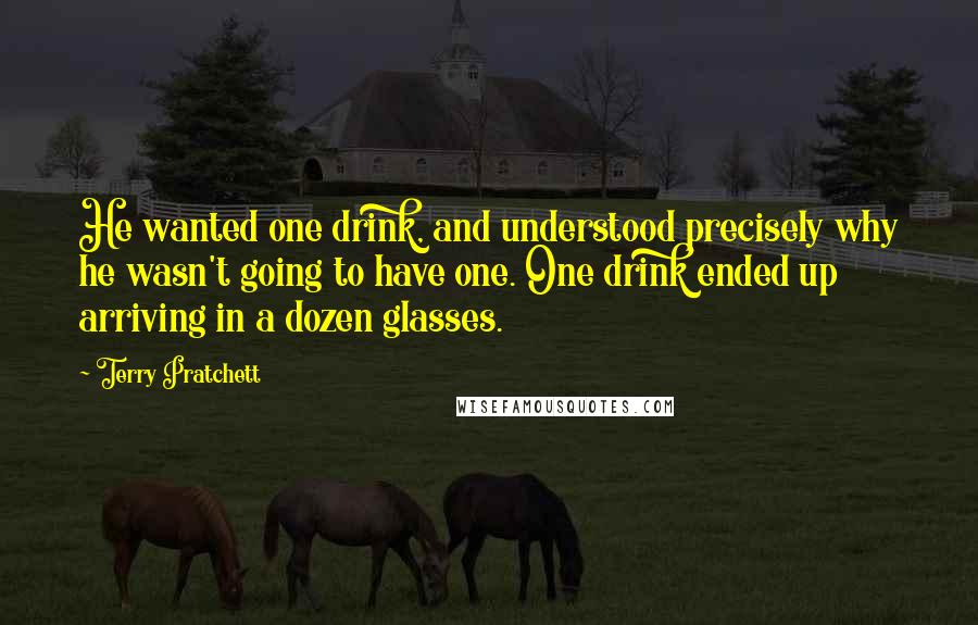 Terry Pratchett Quotes: He wanted one drink, and understood precisely why he wasn't going to have one. One drink ended up arriving in a dozen glasses.