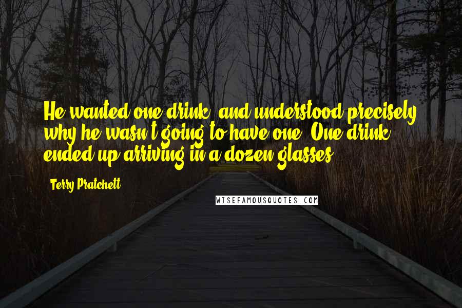 Terry Pratchett Quotes: He wanted one drink, and understood precisely why he wasn't going to have one. One drink ended up arriving in a dozen glasses.