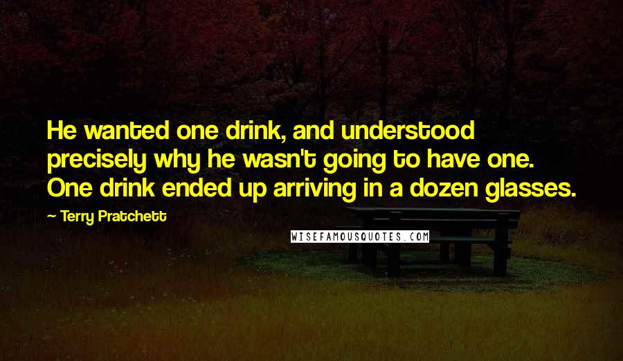 Terry Pratchett Quotes: He wanted one drink, and understood precisely why he wasn't going to have one. One drink ended up arriving in a dozen glasses.