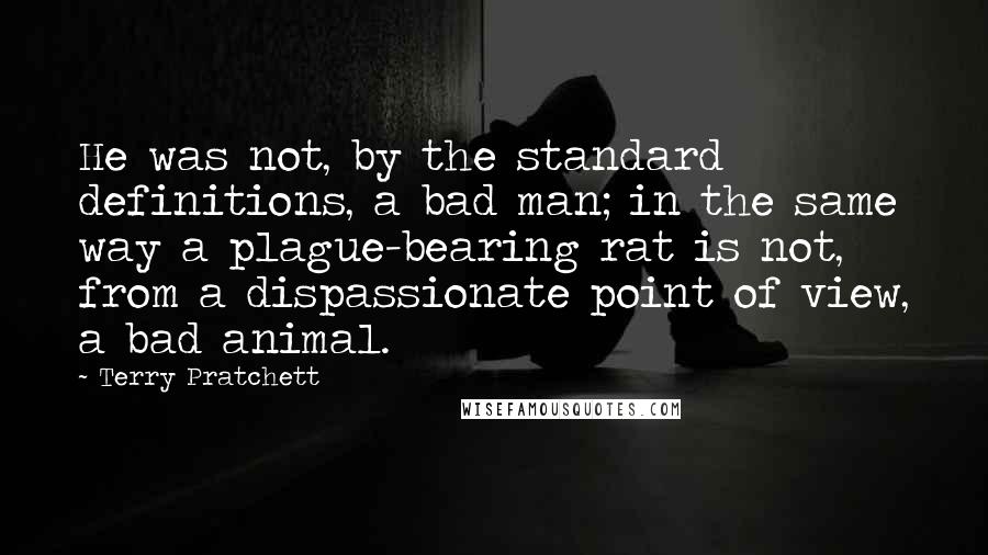 Terry Pratchett Quotes: He was not, by the standard definitions, a bad man; in the same way a plague-bearing rat is not, from a dispassionate point of view, a bad animal.