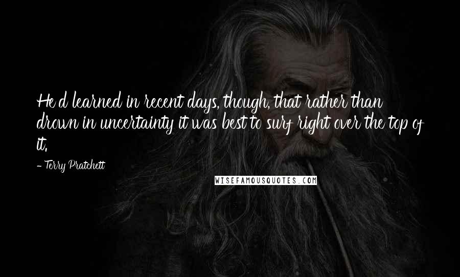 Terry Pratchett Quotes: He'd learned in recent days, though, that rather than drown in uncertainty it was best to surf right over the top of it.
