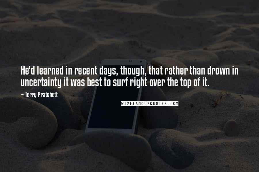 Terry Pratchett Quotes: He'd learned in recent days, though, that rather than drown in uncertainty it was best to surf right over the top of it.