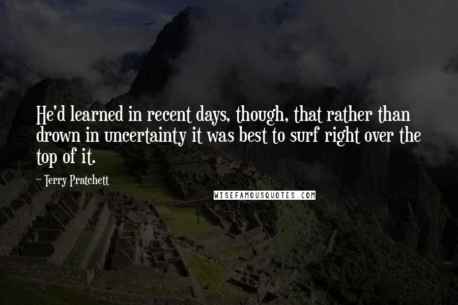 Terry Pratchett Quotes: He'd learned in recent days, though, that rather than drown in uncertainty it was best to surf right over the top of it.