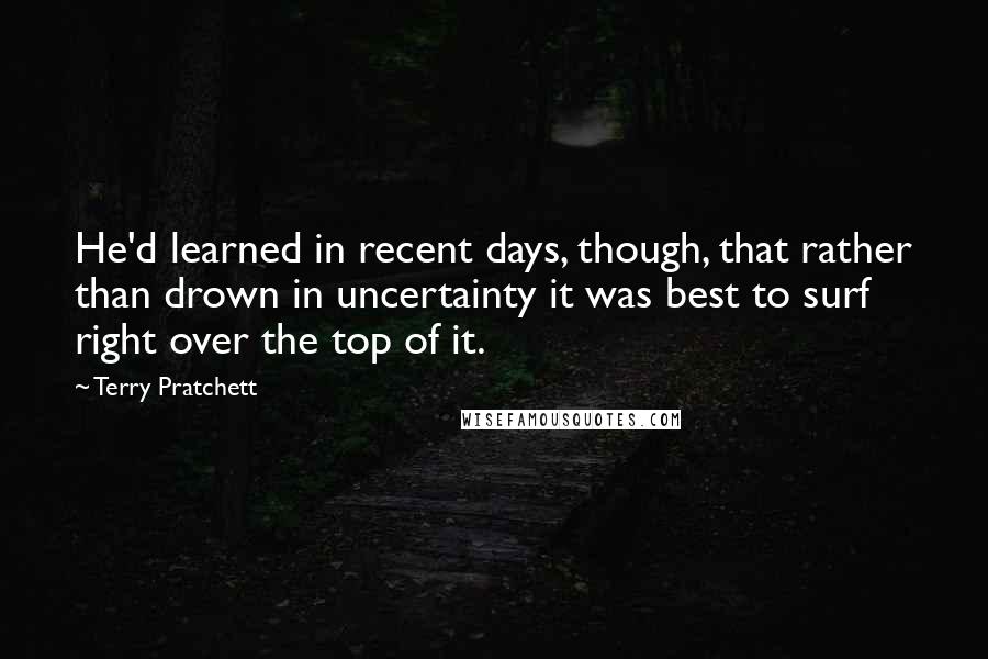Terry Pratchett Quotes: He'd learned in recent days, though, that rather than drown in uncertainty it was best to surf right over the top of it.