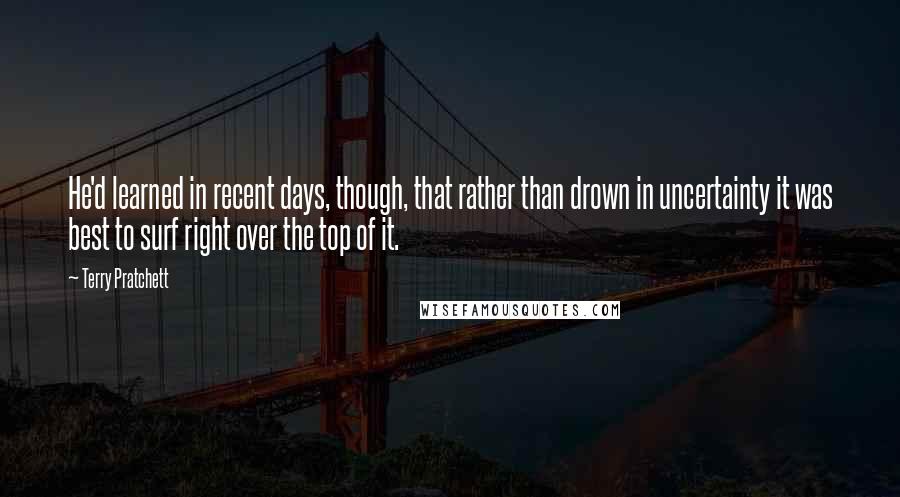Terry Pratchett Quotes: He'd learned in recent days, though, that rather than drown in uncertainty it was best to surf right over the top of it.