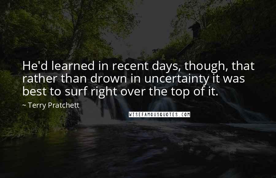 Terry Pratchett Quotes: He'd learned in recent days, though, that rather than drown in uncertainty it was best to surf right over the top of it.