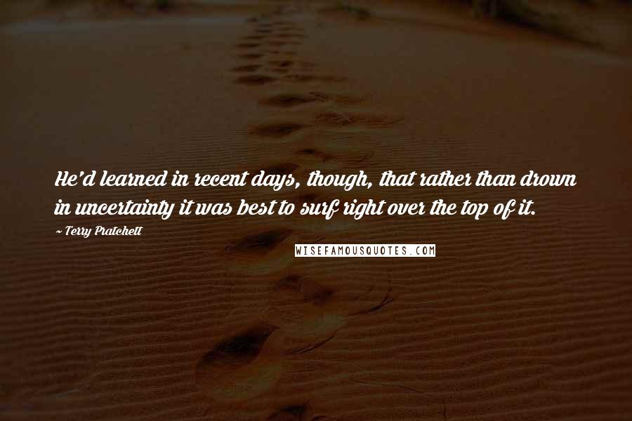 Terry Pratchett Quotes: He'd learned in recent days, though, that rather than drown in uncertainty it was best to surf right over the top of it.