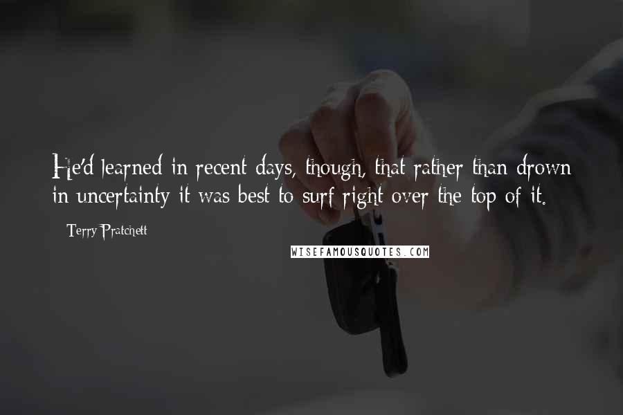 Terry Pratchett Quotes: He'd learned in recent days, though, that rather than drown in uncertainty it was best to surf right over the top of it.