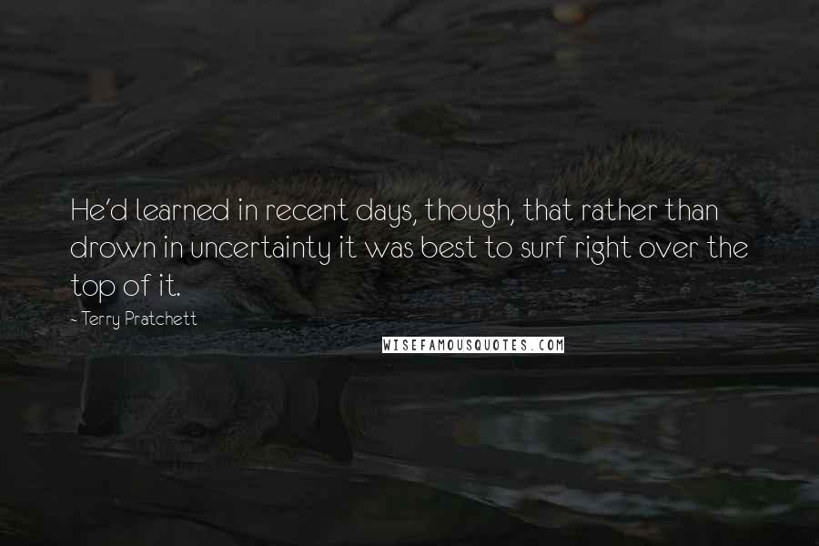 Terry Pratchett Quotes: He'd learned in recent days, though, that rather than drown in uncertainty it was best to surf right over the top of it.
