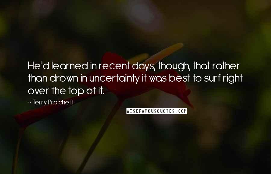 Terry Pratchett Quotes: He'd learned in recent days, though, that rather than drown in uncertainty it was best to surf right over the top of it.