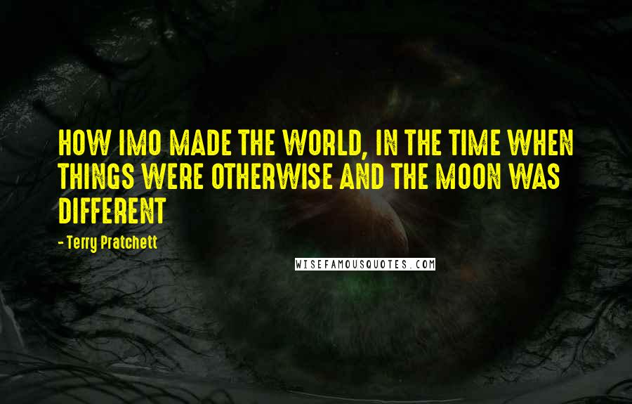 Terry Pratchett Quotes: HOW IMO MADE THE WORLD, IN THE TIME WHEN THINGS WERE OTHERWISE AND THE MOON WAS DIFFERENT